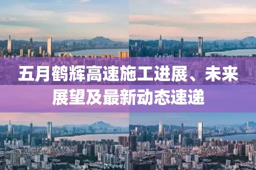 五月鹤辉高速施工进展、未来展望及最新动态速递