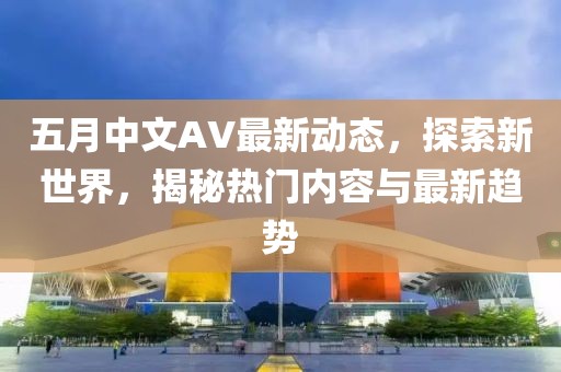 五月中文AV最新动态，探索新世界，揭秘热门内容与最新趋势