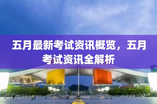 五月最新考试资讯概览，五月考试资讯全解析