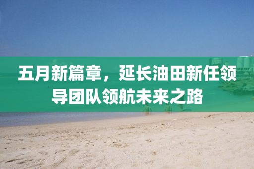 五月新篇章，延长油田新任领导团队领航未来之路