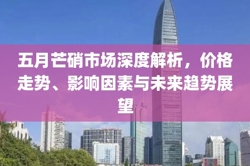五月芒硝市场深度解析，价格走势、影响因素与未来趋势展望