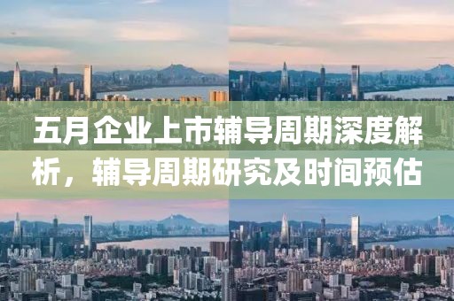 五月企业上市辅导周期深度解析，辅导周期研究及时间预估