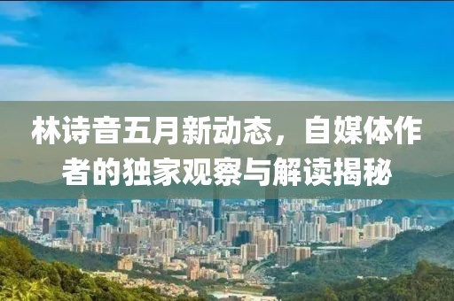 林诗音五月新动态，自媒体作者的独家观察与解读揭秘