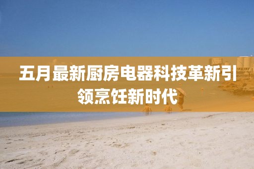 五月最新厨房电器科技革新引领烹饪新时代