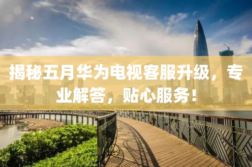 揭秘五月华为电视客服升级，专业解答，贴心服务！