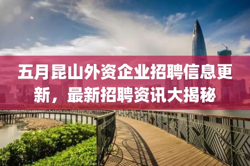 五月昆山外资企业招聘信息更新，最新招聘资讯大揭秘