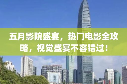 五月影院盛宴，热门电影全攻略，视觉盛宴不容错过！