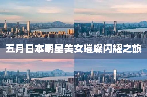 五月日本明星美女璀璨闪耀之旅