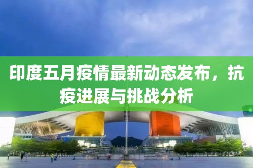 印度五月疫情最新动态发布，抗疫进展与挑战分析