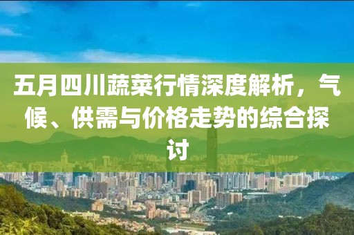 五月四川蔬菜行情深度解析，气候、供需与价格走势的综合探讨
