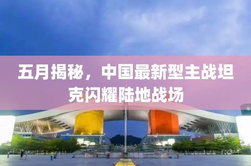 五月揭秘，中国最新型主战坦克闪耀陆地战场