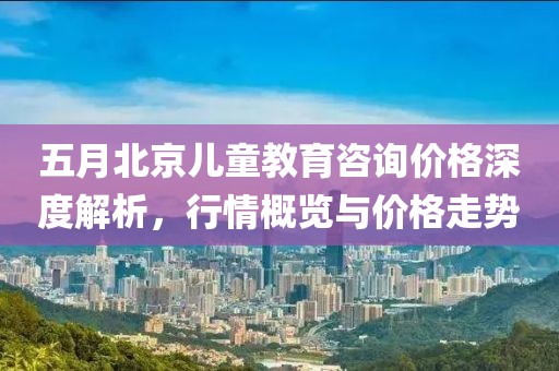 五月北京儿童教育咨询价格深度解析，行情概览与价格走势