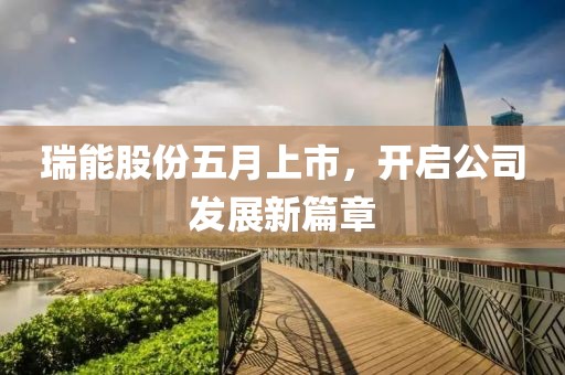 瑞能股份五月上市，开启公司发展新篇章