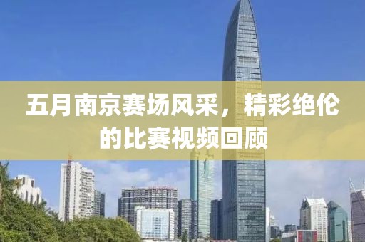 五月南京赛场风采，精彩绝伦的比赛视频回顾