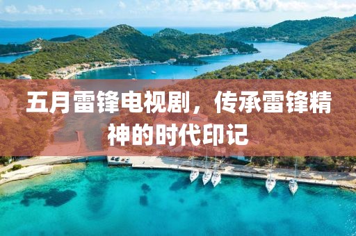 五月雷锋电视剧，传承雷锋精神的时代印记