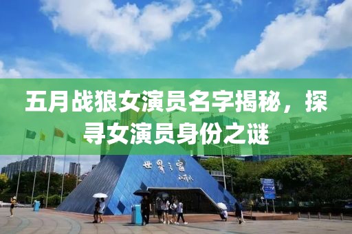 五月战狼女演员名字揭秘，探寻女演员身份之谜