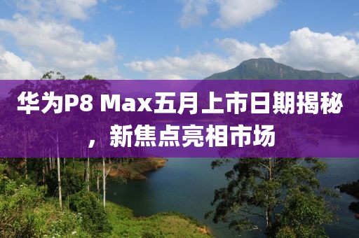 华为P8 Max五月上市日期揭秘，新焦点亮相市场