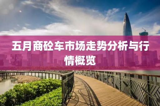 五月商砼车市场走势分析与行情概览