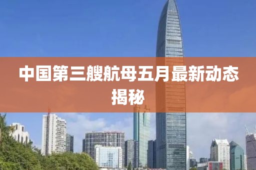 中国第三艘航母五月最新动态揭秘