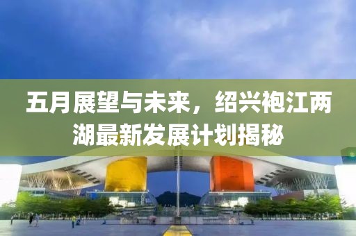 五月展望与未来，绍兴袍江两湖最新发展计划揭秘
