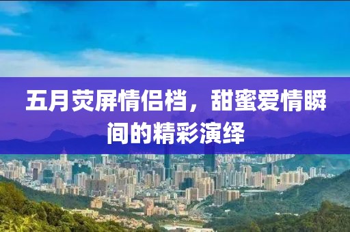 五月荧屏情侣档，甜蜜爱情瞬间的精彩演绎
