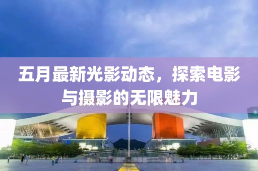 五月最新光影动态，探索电影与摄影的无限魅力