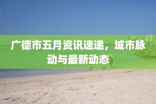 广德市五月资讯速递，城市脉动与最新动态