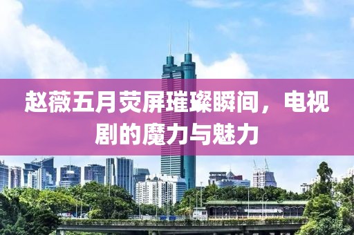 赵薇五月荧屏璀璨瞬间，电视剧的魔力与魅力