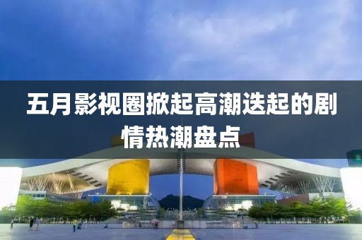 五月影视圈掀起高潮迭起的剧情热潮盘点