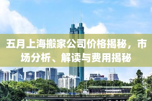 五月上海搬家公司价格揭秘，市场分析、解读与费用揭秘
