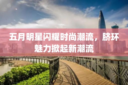 五月明星闪耀时尚潮流，脐环魅力掀起新潮流
