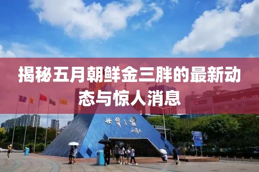 揭秘五月朝鲜金三胖的最新动态与惊人消息
