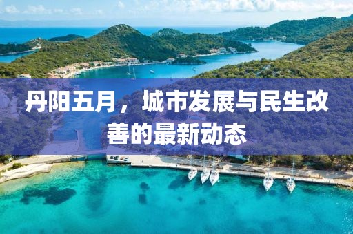 丹阳五月，城市发展与民生改善的最新动态
