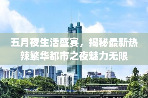 五月夜生活盛宴，揭秘最新热辣繁华都市之夜魅力无限