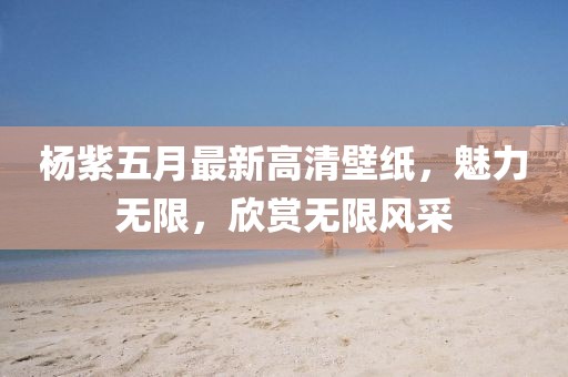 杨紫五月最新高清壁纸，魅力无限，欣赏无限风采