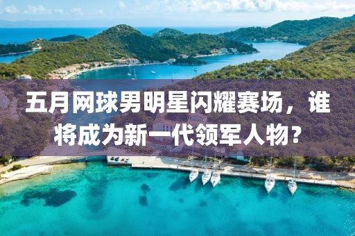 五月网球男明星闪耀赛场，谁将成为新一代领军人物？