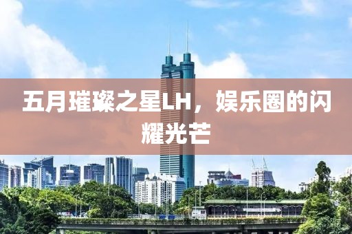 五月璀璨之星LH，娱乐圈的闪耀光芒