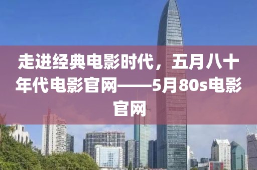 走进经典电影时代，五月八十年代电影官网——5月80s电影官网