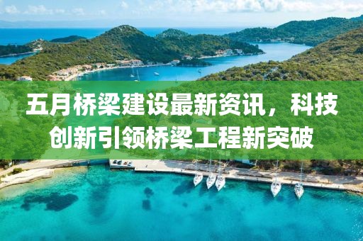 五月桥梁建设最新资讯，科技创新引领桥梁工程新突破
