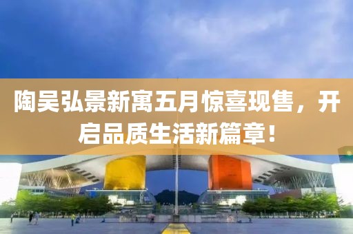 陶吴弘景新寓五月惊喜现售，开启品质生活新篇章！