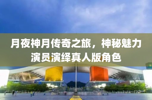 月夜神月传奇之旅，神秘魅力演员演绎真人版角色