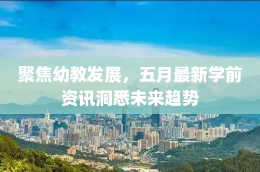 聚焦幼教发展，五月最新学前资讯洞悉未来趋势