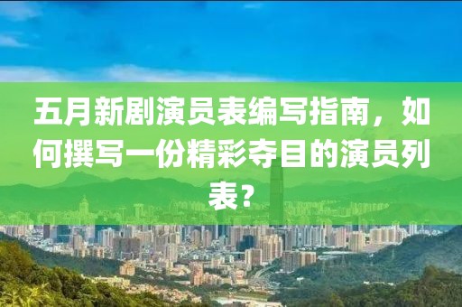 五月新剧演员表编写指南，如何撰写一份精彩夺目的演员列表？