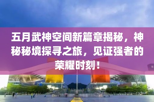 五月武神空间新篇章揭秘，神秘秘境探寻之旅，见证强者的荣耀时刻！