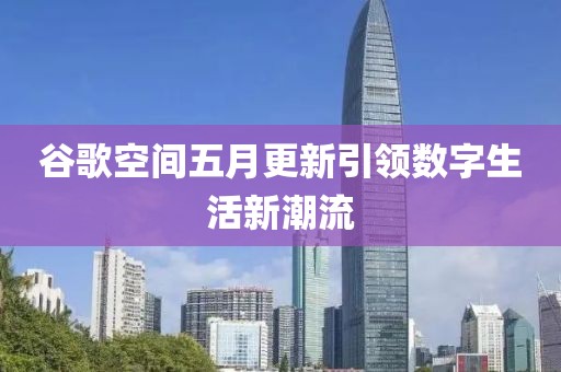 谷歌空间五月更新引领数字生活新潮流