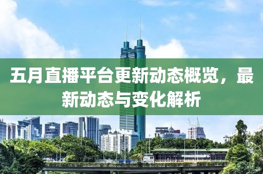 五月直播平台更新动态概览，最新动态与变化解析