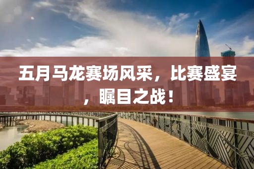 五月马龙赛场风采，比赛盛宴，瞩目之战！