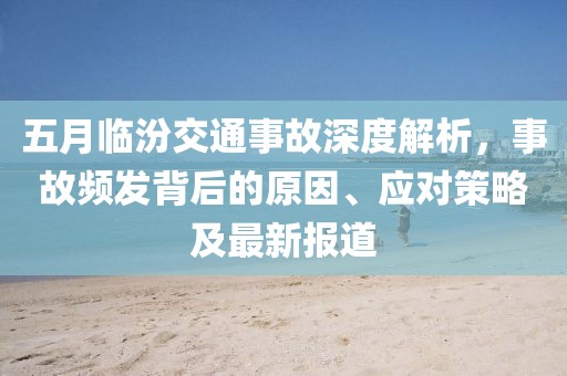 五月临汾交通事故深度解析，事故频发背后的原因、应对策略及最新报道