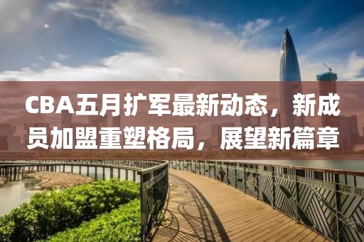 CBA五月扩军最新动态，新成员加盟重塑格局，展望新篇章