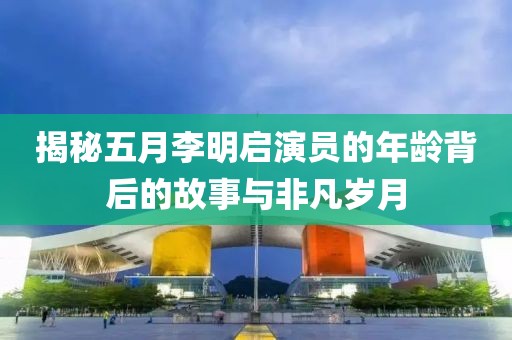 揭秘五月李明启演员的年龄背后的故事与非凡岁月